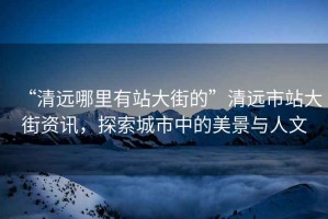 “清遠(yuǎn)哪里有站大街的”清遠(yuǎn)市站大街資訊，探索城市中的美景與人文