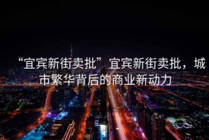 “宜賓新街賣(mài)批”宜賓新街賣(mài)批，城市繁華背后的商業(yè)新動(dòng)力
