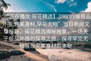 “正在播放:探花精選】3800約操極品外圍,完美身材,罕見尤物”當(dāng)日新聞文章標(biāo)題，探花精選揭秘獨(dú)家，一場(chǎng)關(guān)于極品外圍的探尋之旅，探尋罕見尤物展現(xiàn)完美身材的奧秘