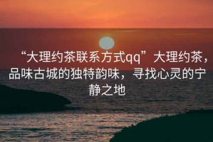 “大理約茶聯系方式qq”大理約茶，品味古城的獨特韻味，尋找心靈的寧靜之地