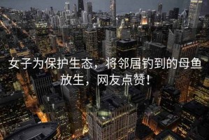 女子為保護生態，將鄰居釣到的母魚放生，網友點贊！