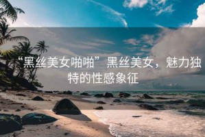 “黑絲美女啪啪”黑絲美女，魅力獨特的性感象征