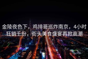 金陵夜色下，雞排哥巡炸南京，4小時狂銷千份，街頭美食盛宴再掀高潮