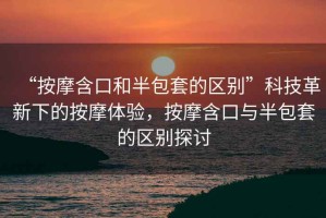 “按摩含口和半包套的區別”科技革新下的按摩體驗，按摩含口與半包套的區別探討
