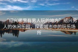 “紹興哪里有男人玩的地方”紹興男人的休閑樂園，探索城市中的玩樂場所