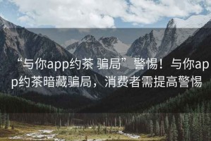 “與你app約茶 騙局”警惕！與你app約茶暗藏騙局，消費者需提高警惕