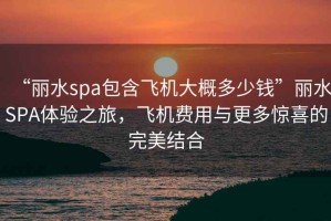 “麗水spa包含飛機大概多少錢”麗水SPA體驗之旅，飛機費用與更多驚喜的完美結合
