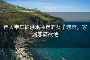 連人帶車被洪水沖走的女子遇難，家屬悲痛欲絕