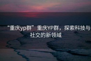 “重慶yp群”重慶YP群，探索科技與社交的新領域