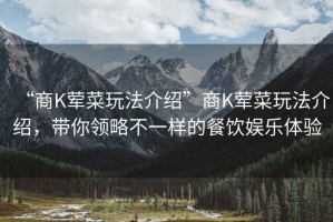 “商K葷菜玩法介紹”商K葷菜玩法介紹，帶你領略不一樣的餐飲娛樂體驗