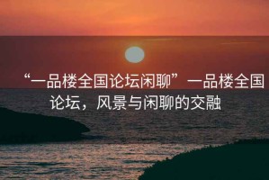 “一品樓全國論壇閑聊”一品樓全國論壇，風景與閑聊的交融