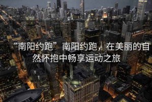 “南陽約跑”南陽約跑，在美麗的自然懷抱中暢享運動之旅