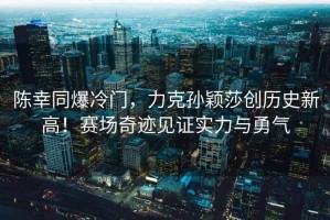 陳幸同爆冷門，力克孫穎莎創歷史新高！賽場奇跡見證實力與勇氣