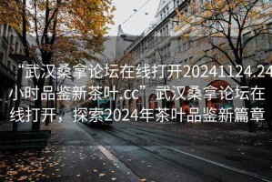 “武漢桑拿論壇在線打開20241124.24小時品鑒新茶葉.cc”武漢桑拿論壇在線打開，探索2024年茶葉品鑒新篇章