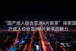 “國產成人綜合亞洲A片新茶”探索國產成人綜合亞洲A片新茶的魅力