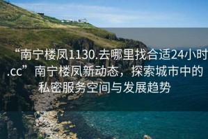 “南寧樓鳳1130.去哪里找合適24小時.cc”南寧樓鳳新動態(tài)，探索城市中的私密服務(wù)空間與發(fā)展趨勢