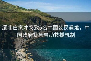 緬北白家沖突致6名中國公民遇難，中國政府緊急啟動救援機制
