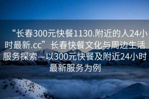 “長春300元快餐1130.附近的人24小時最新.cc”長春快餐文化與周邊生活服務探索—以300元快餐及附近24小時最新服務為例
