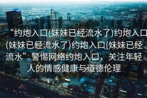 “約炮入口(妹妹已經流水了)約炮入口(妹妹已經流水了)約炮入口(妹妹已經流水”警惕網絡約炮入口，關注年輕人的情感健康與道德倫理