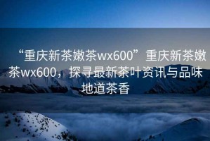 “重慶新茶嫩茶wx600”重慶新茶嫩茶wx600，探尋最新茶葉資訊與品味地道茶香
