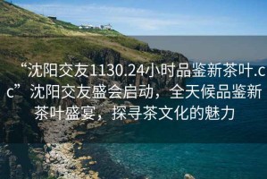“沈陽交友1130.24小時品鑒新茶葉.cc”沈陽交友盛會啟動，全天候品鑒新茶葉盛宴，探尋茶文化的魅力