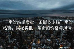 “南沙站街賣批一條街多少錢”南沙站街，揭秘賣批一條街的價格與風情
