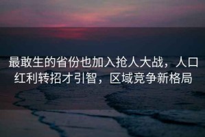 最敢生的省份也加入搶人大戰，人口紅利轉招才引智，區域競爭新格局