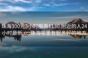 珠海300元3小時服務1130.附近的人24小時最新.cc:珠海哪里有服務好的地方