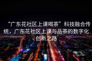 “廣東花社區上課喝茶”科技融合傳統，廣東花社區上課與品茶的數字化創新之路