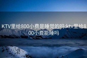 KTV里給800小費是睡覺的嗎:ktv里給800小費能睡嗎