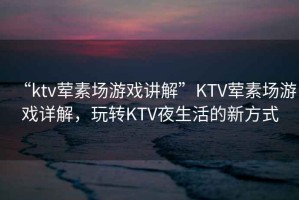 “ktv葷素場游戲講解”KTV葷素場游戲詳解，玩轉KTV夜生活的新方式