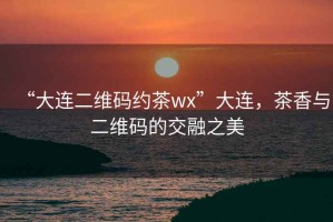 “大連二維碼約茶wx”大連，茶香與二維碼的交融之美