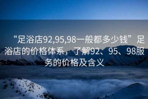 “足浴店92,95,98一般都多少錢”足浴店的價格體系，了解92、95、98服務的價格及含義