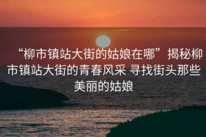 “柳市鎮站大街的姑娘在哪”揭秘柳市鎮站大街的青春風采 尋找街頭那些美麗的姑娘
