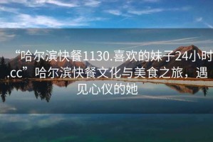 “哈爾濱快餐1130.喜歡的妹子24小時.cc”哈爾濱快餐文化與美食之旅，遇見心儀的她
