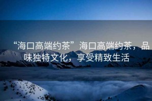 “海口高端約茶”海口高端約茶，品味獨特文化，享受精致生活