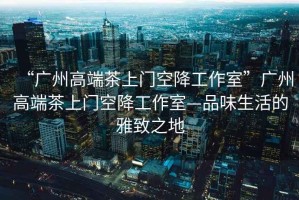 “廣州高端茶上門空降工作室”廣州高端茶上門空降工作室—品味生活的雅致之地