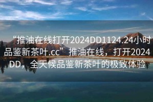 “推油在線打開2024DD1124.24小時品鑒新茶葉.cc”推油在線，打開2024DD，全天候品鑒新茶葉的極致體驗