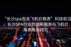 “長沙spa包含飛機價格表”科技前沿，長沙SPA行業的創新服務與飛機價格表融合研究