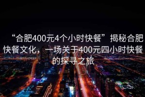 “合肥400元4個小時快餐”揭秘合肥快餐文化，一場關于400元四小時快餐的探尋之旅