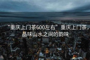 “重慶上門茶600左右”重慶上門茶，品味山水之間的韻味
