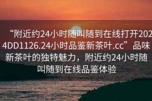 “附近約24小時(shí)隨叫隨到在線打開2024DD1126.24小時(shí)品鑒新茶葉.cc”品味新茶葉的獨(dú)特魅力，附近約24小時(shí)隨叫隨到在線品鑒體驗(yàn)