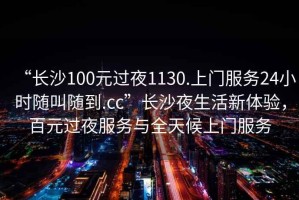 “長沙100元過夜1130.上門服務24小時隨叫隨到.cc”長沙夜生活新體驗，百元過夜服務與全天候上門服務