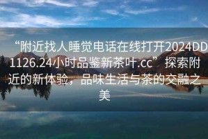 “附近找人睡覺電話在線打開2024DD1126.24小時品鑒新茶葉.cc”探索附近的新體驗，品味生活與茶的交融之美
