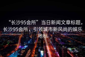 “長沙95會所”當日新聞文章標題，長沙95會所，引領城市新風尚的娛樂地標