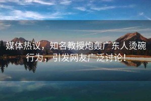 媒體熱議，知名教授炮轟廣東人燙碗行為，引發網友廣泛討論！