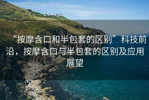 “按摩含口和半包套的區(qū)別”科技前沿，按摩含口與半包套的區(qū)別及應(yīng)用展望