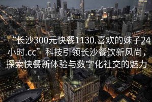 “長沙300元快餐1130.喜歡的妹子24小時.cc”科技引領長沙餐飲新風尚，探索快餐新體驗與數字化社交的魅力