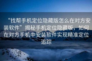 “找幫手機定位隱藏版怎么在對方安裝軟件”揭秘手機定位隱藏版，如何在對方手機中安裝軟件實現精準定位追蹤