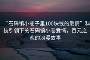 “石碣鎮小巷子里100塊錢的愛情”科技引領下的石碣鎮小巷愛情，百元之戀的浪漫故事